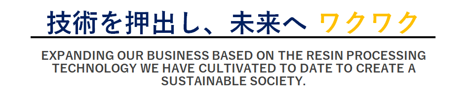 EXPANDING OUR BUSINESS BASED ON THE RESIN PROCESSING TECHNOLOGY WE HAVE CULTIVATED TO DATE TO CREATE A SUSTAINABLE SOCIETY.