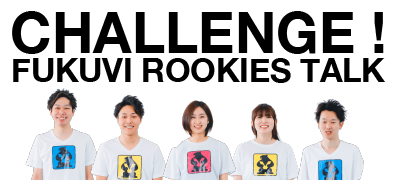 CHALLENGE! FUKUVI ROOKIES TALK